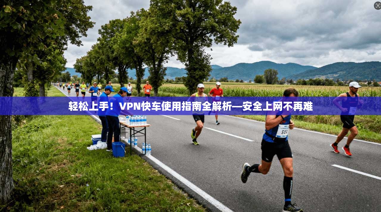轻松上手！VPN快车使用指南全解析—安全上网不再难
