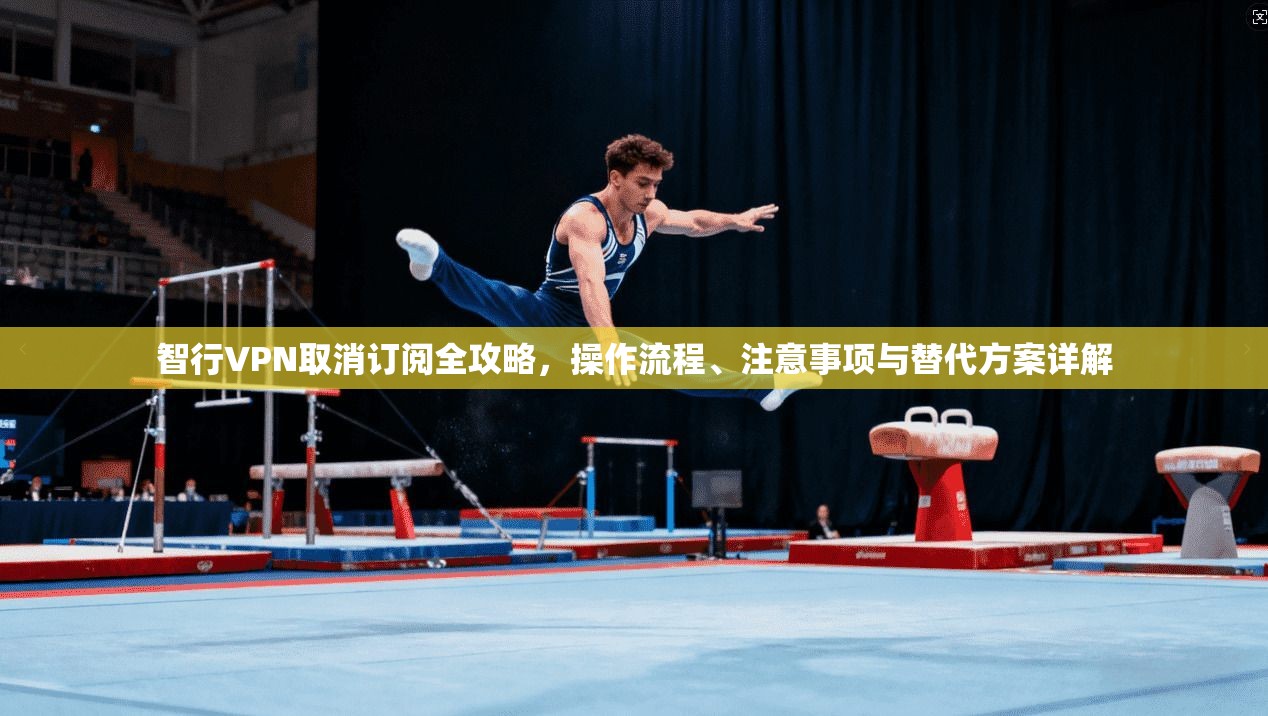 智行VPN取消订阅全攻略，操作流程、注意事项与替代方案详解