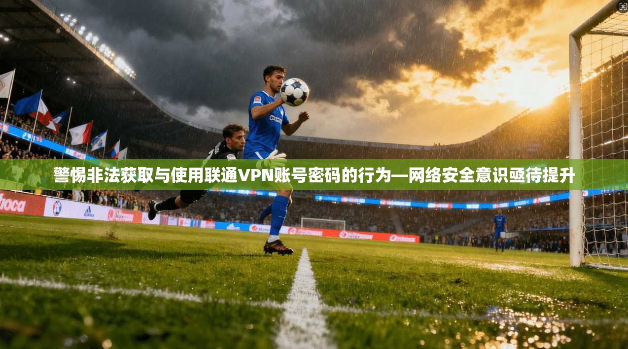 警惕非法获取与使用联通VPN账号密码的行为—网络安全意识亟待提升