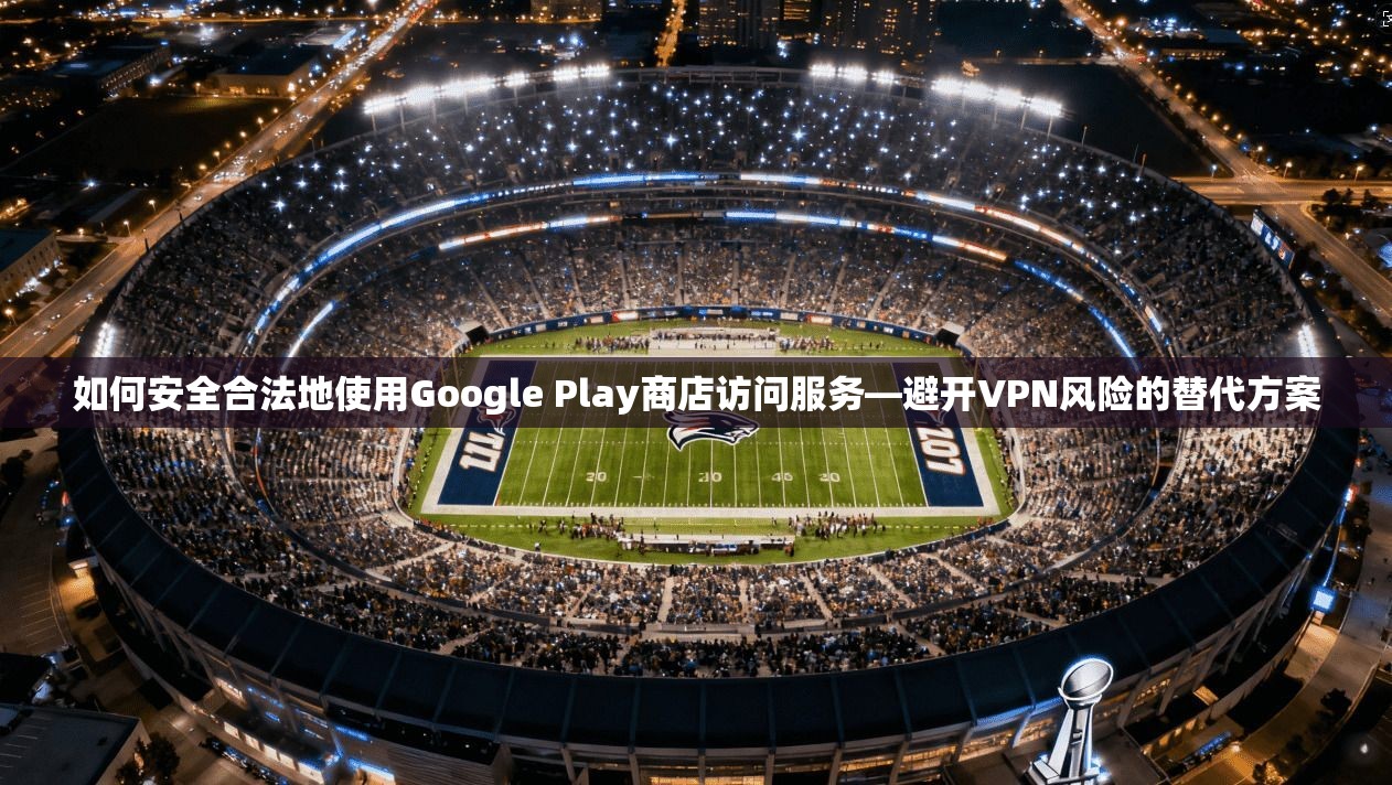 如何安全合法地使用Google Play商店访问服务—避开VPN风险的替代方案