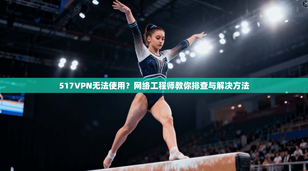 517VPN无法使用？网络工程师教你排查与解决方法