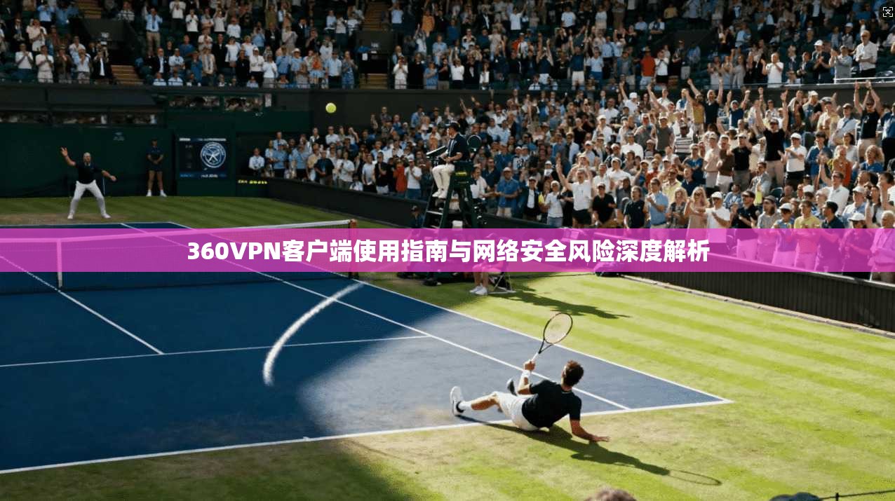 360VPN客户端使用指南与网络安全风险深度解析
