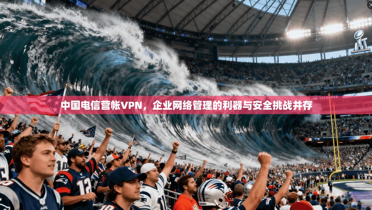 中国电信营帐VPN，企业网络管理的利器与安全挑战并存
