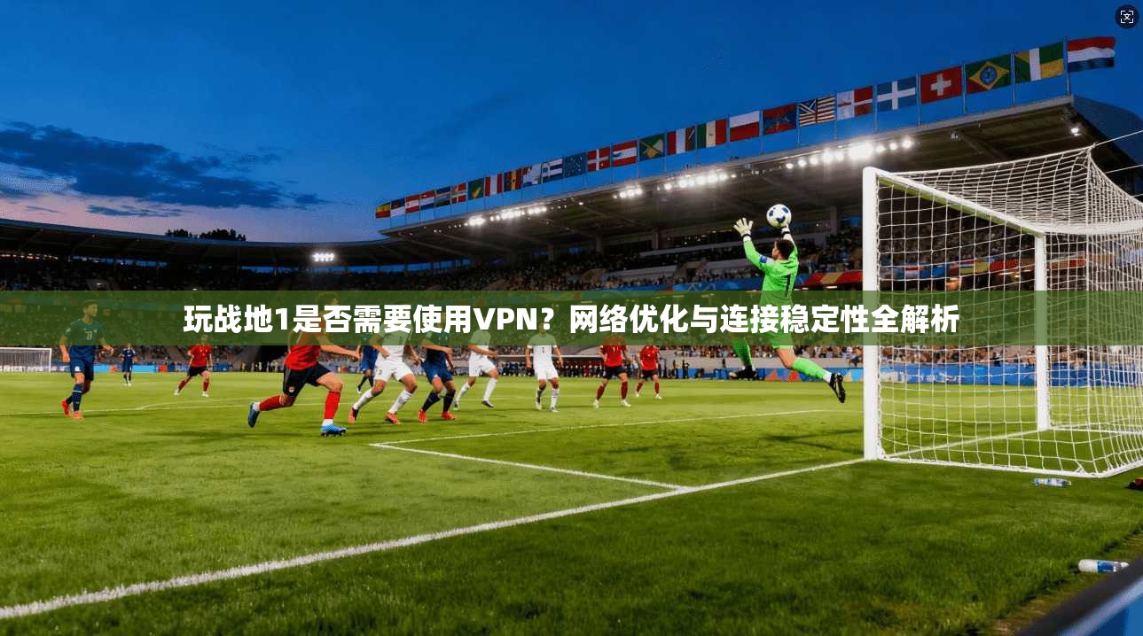 玩战地1是否需要使用VPN？网络优化与连接稳定性全解析