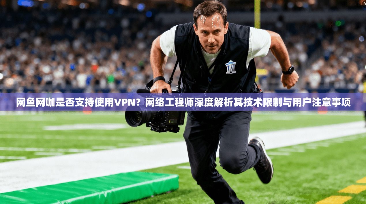 网鱼网咖是否支持使用VPN？网络工程师深度解析其技术限制与用户注意事项