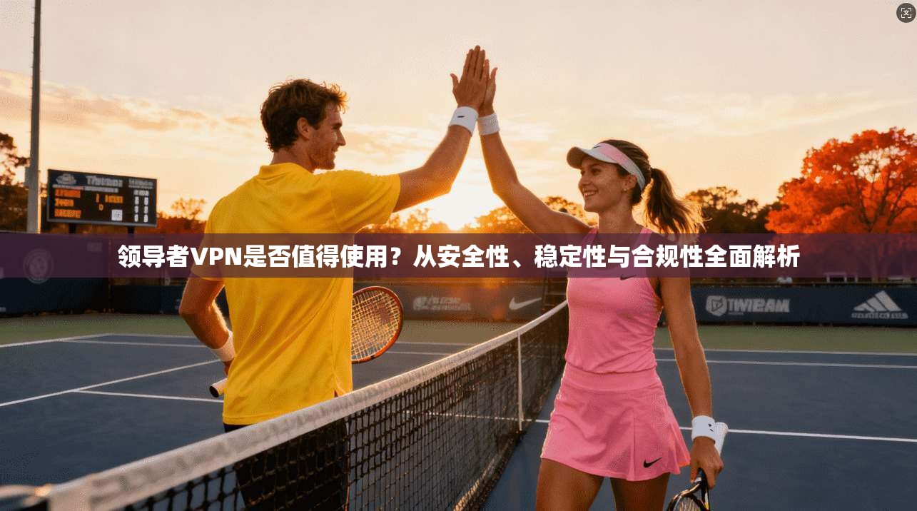 领导者VPN是否值得使用？从安全性、稳定性与合规性全面解析