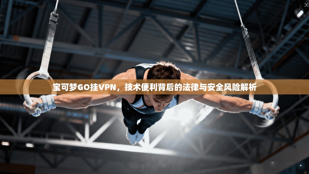 宝可梦GO挂VPN，技术便利背后的法律与安全风险解析