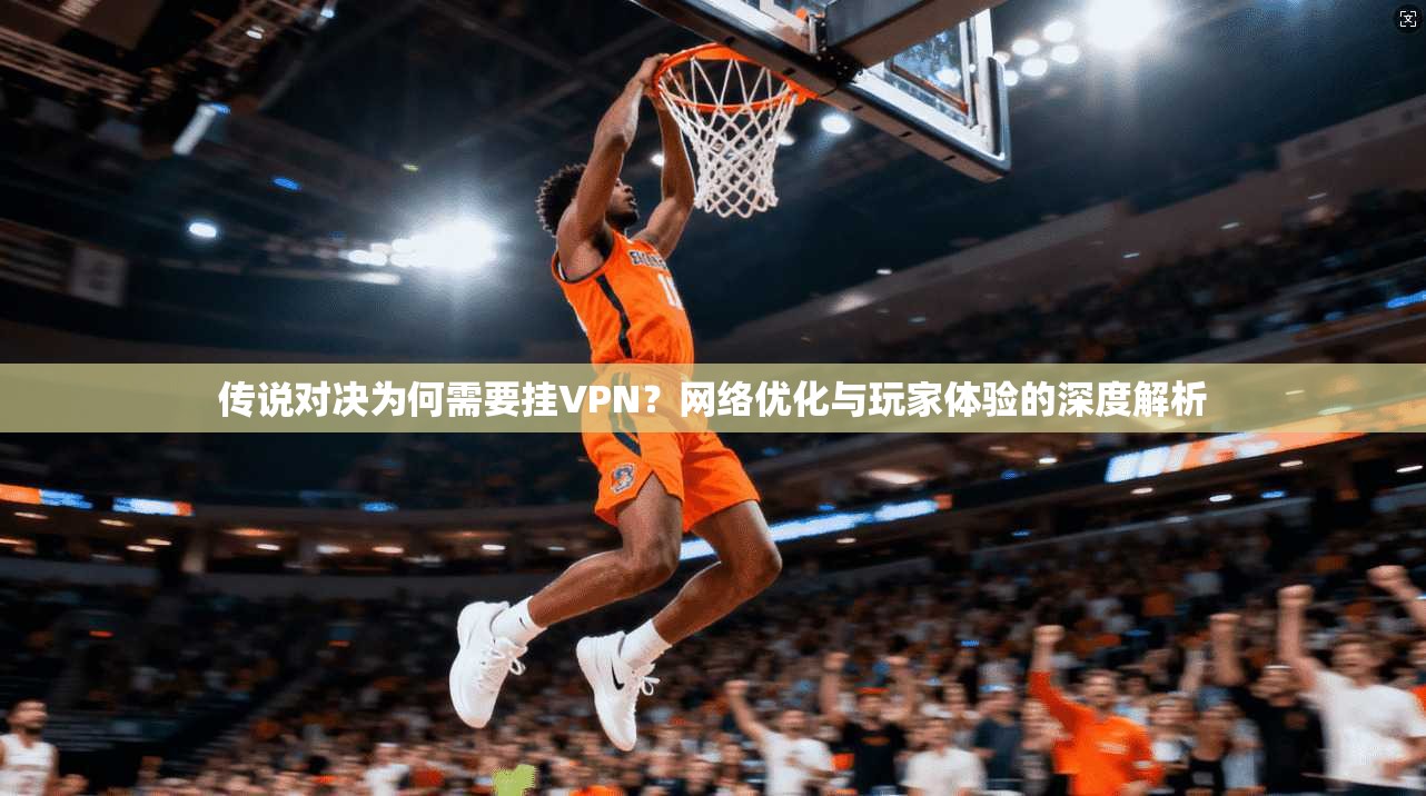 传说对决为何需要挂VPN？网络优化与玩家体验的深度解析