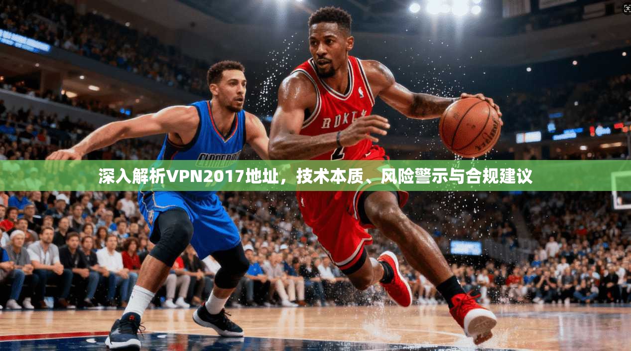 深入解析VPN2017地址，技术本质、风险警示与合规建议
