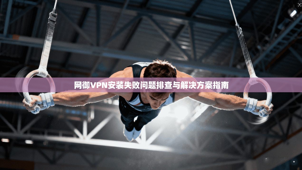 网御VPN安装失败问题排查与解决方案指南