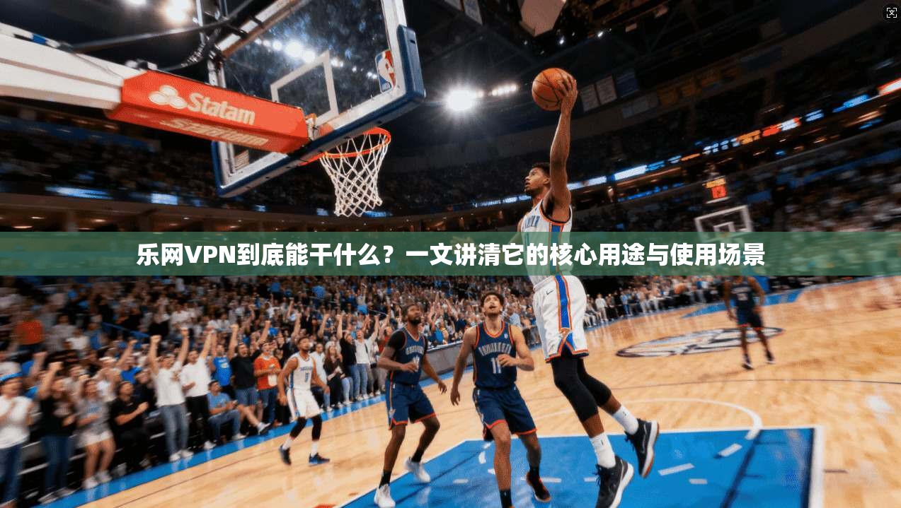 乐网VPN到底能干什么？一文讲清它的核心用途与使用场景