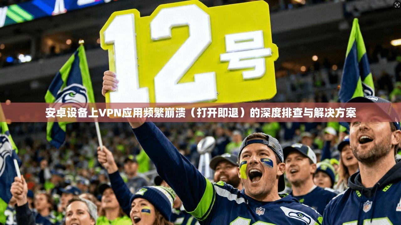 安卓设备上VPN应用频繁崩溃（打开即退）的深度排查与解决方案