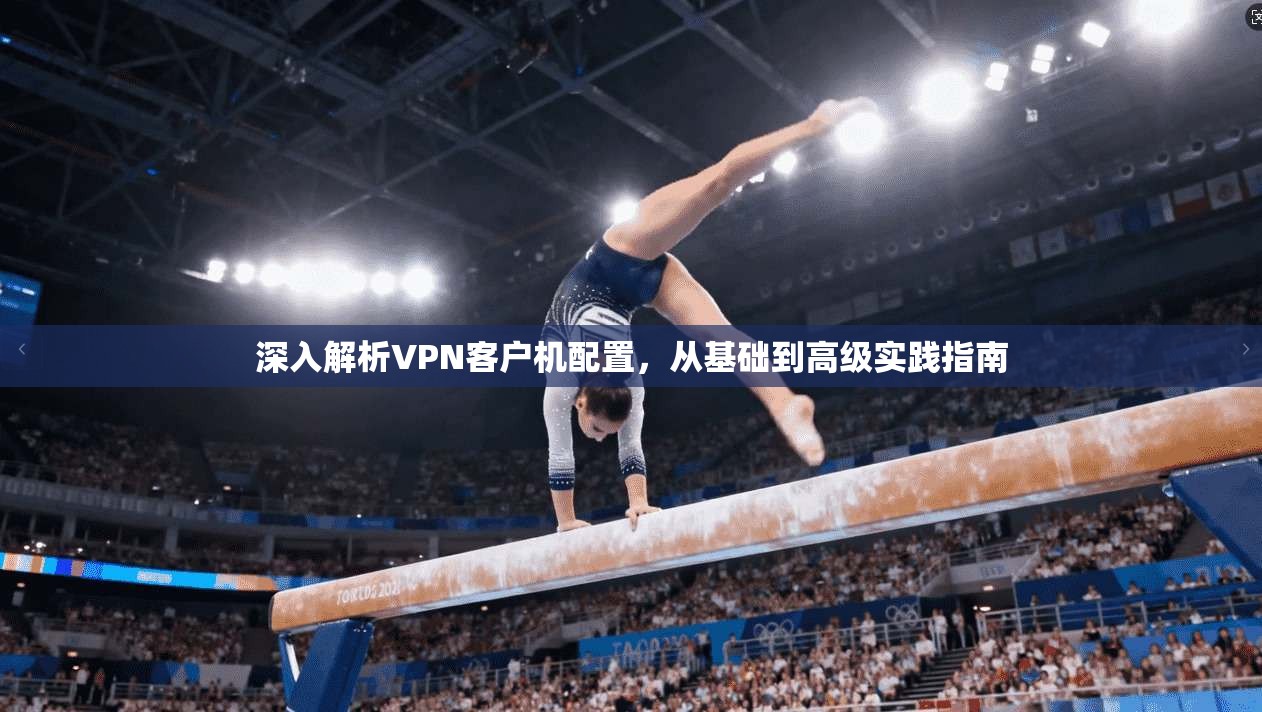 深入解析VPN客户机配置，从基础到高级实践指南