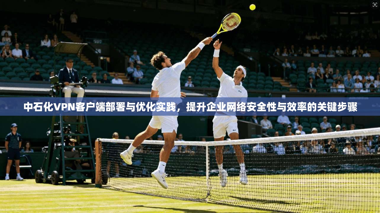 中石化VPN客户端部署与优化实践，提升企业网络安全性与效率的关键步骤