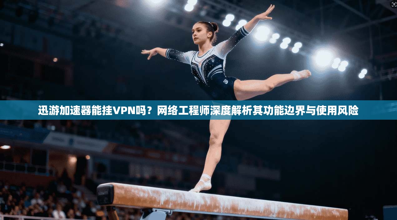 迅游加速器能挂VPN吗？网络工程师深度解析其功能边界与使用风险