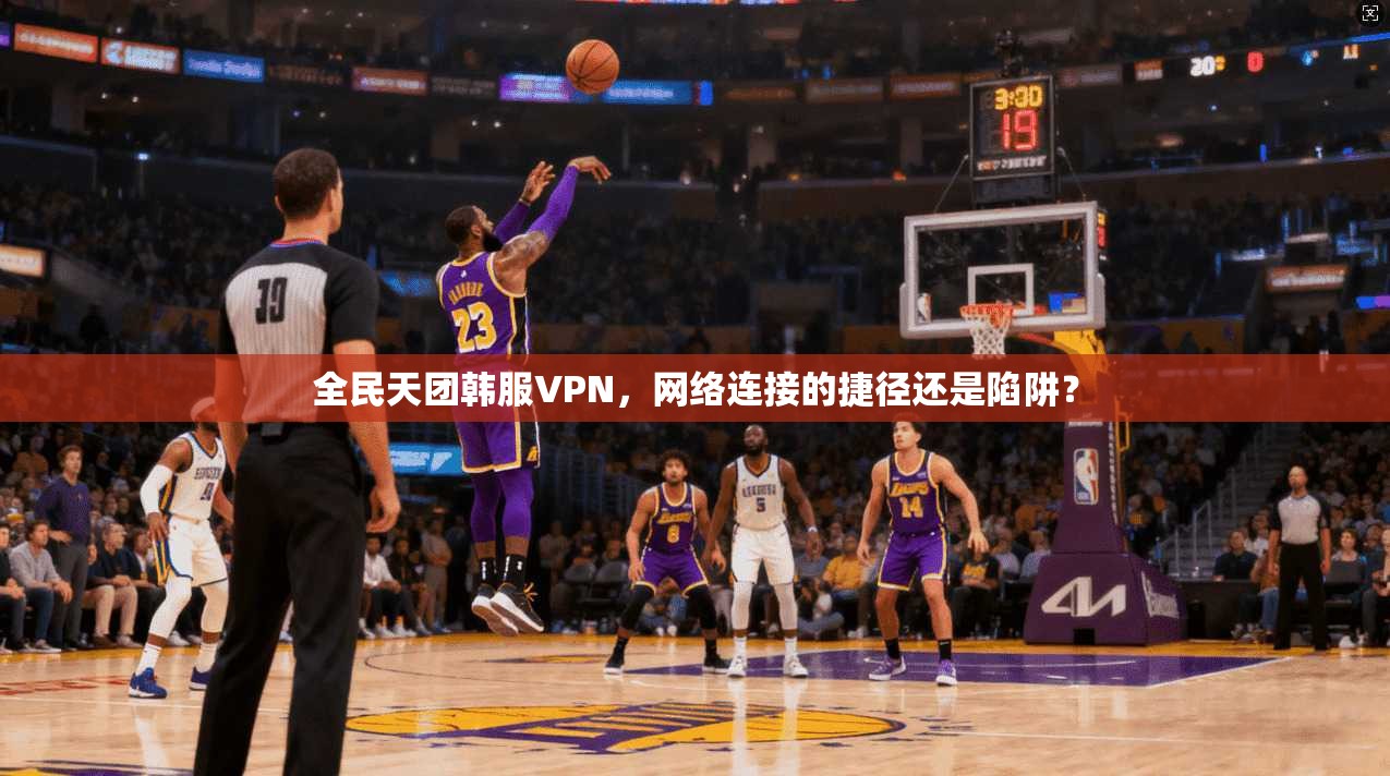 全民天团韩服VPN，网络连接的捷径还是陷阱？