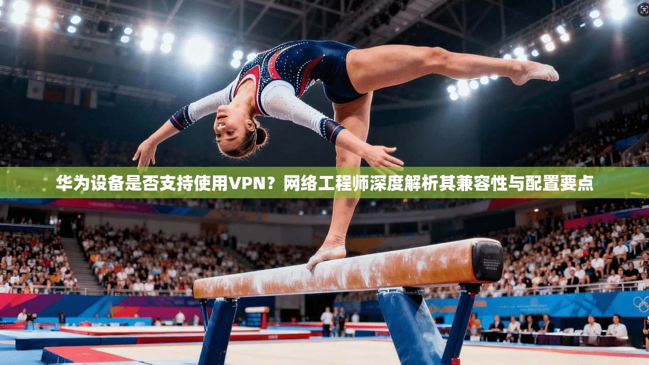 华为设备是否支持使用VPN？网络工程师深度解析其兼容性与配置要点
