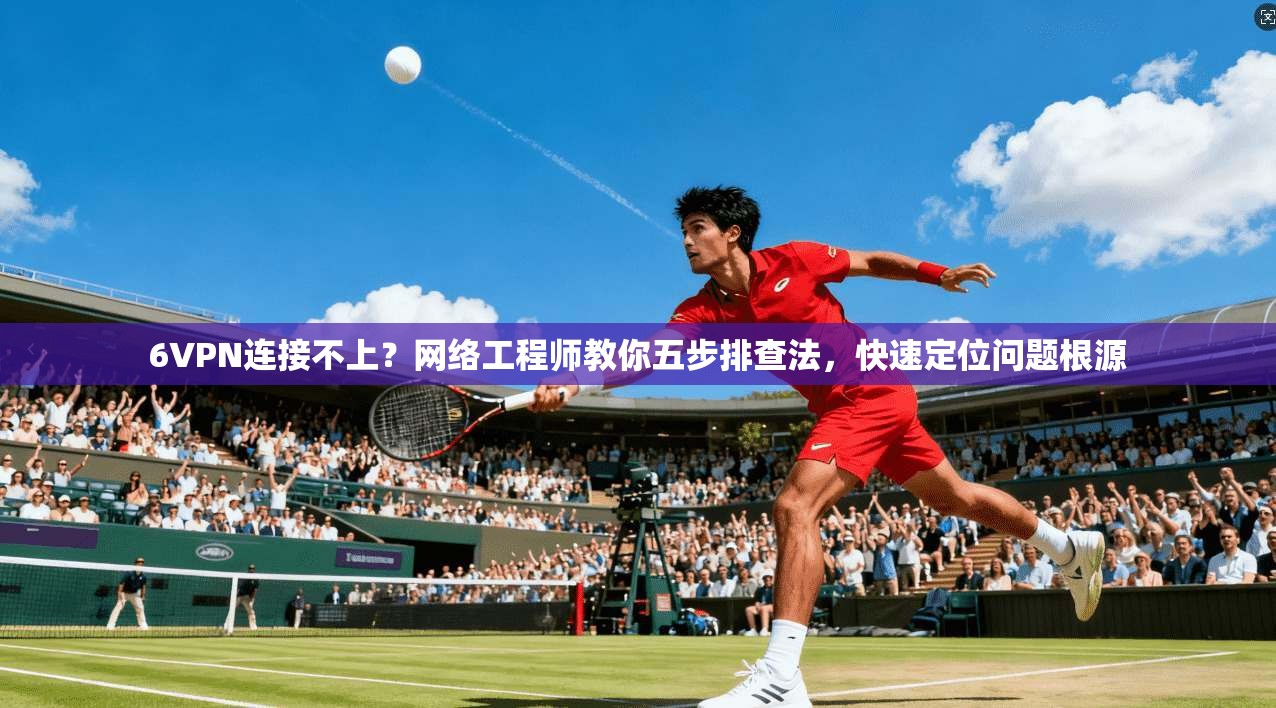 6VPN连接不上？网络工程师教你五步排查法，快速定位问题根源