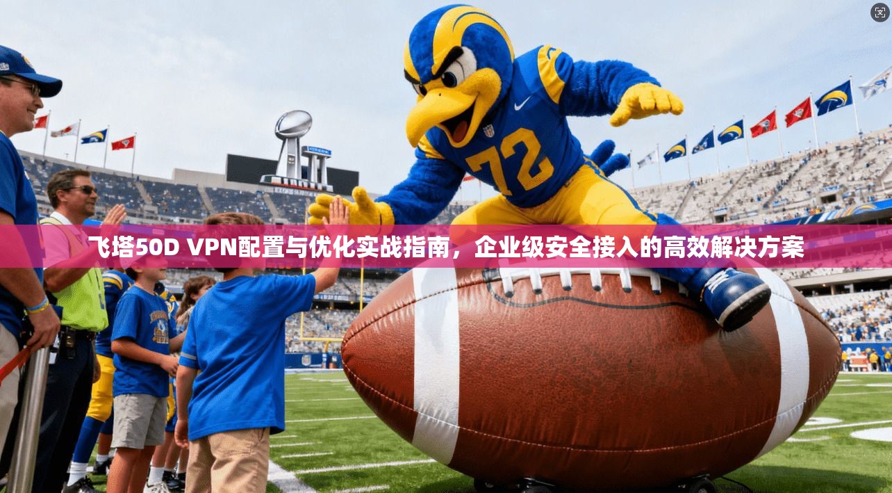 飞塔50D VPN配置与优化实战指南，企业级安全接入的高效解决方案