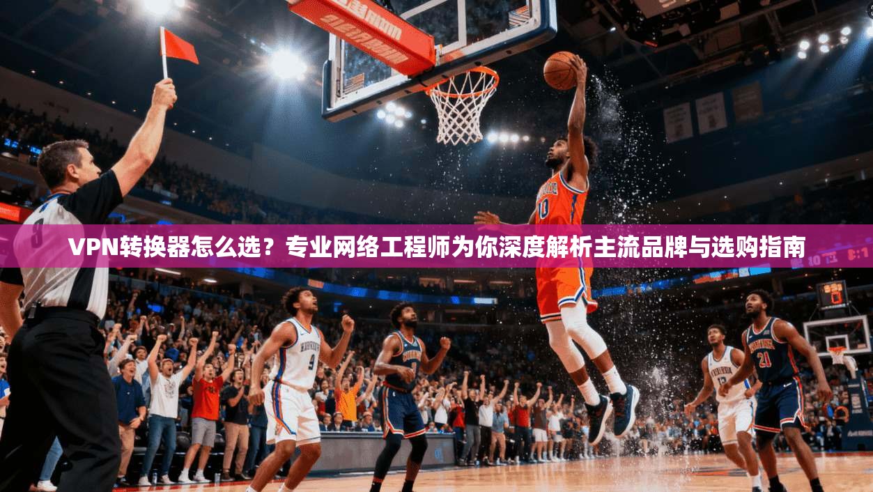 VPN转换器怎么选？专业网络工程师为你深度解析主流品牌与选购指南
