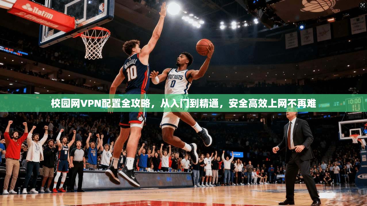 校园网VPN配置全攻略，从入门到精通，安全高效上网不再难