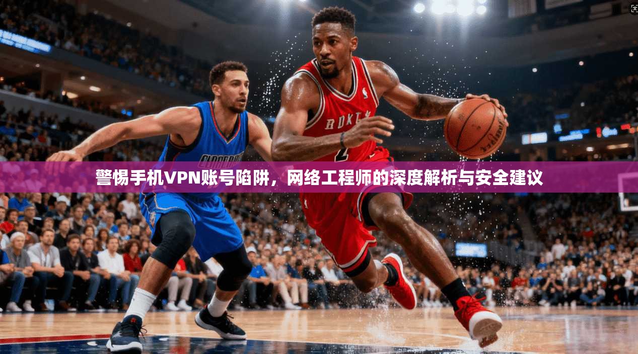 警惕手机VPN账号陷阱，网络工程师的深度解析与安全建议