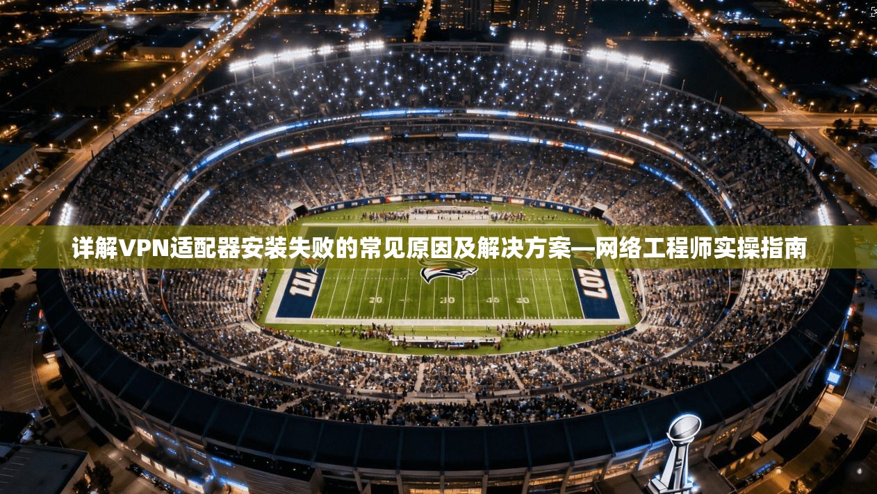 详解VPN适配器安装失败的常见原因及解决方案—网络工程师实操指南