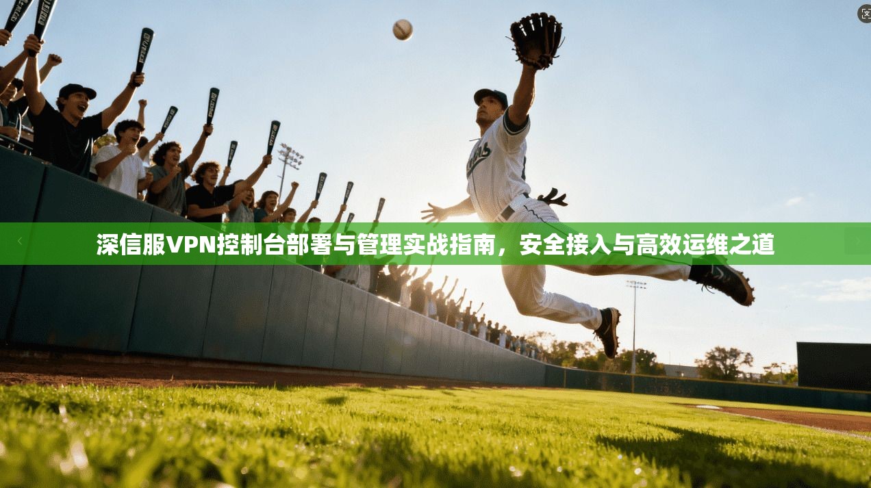 深信服VPN控制台部署与管理实战指南，安全接入与高效运维之道