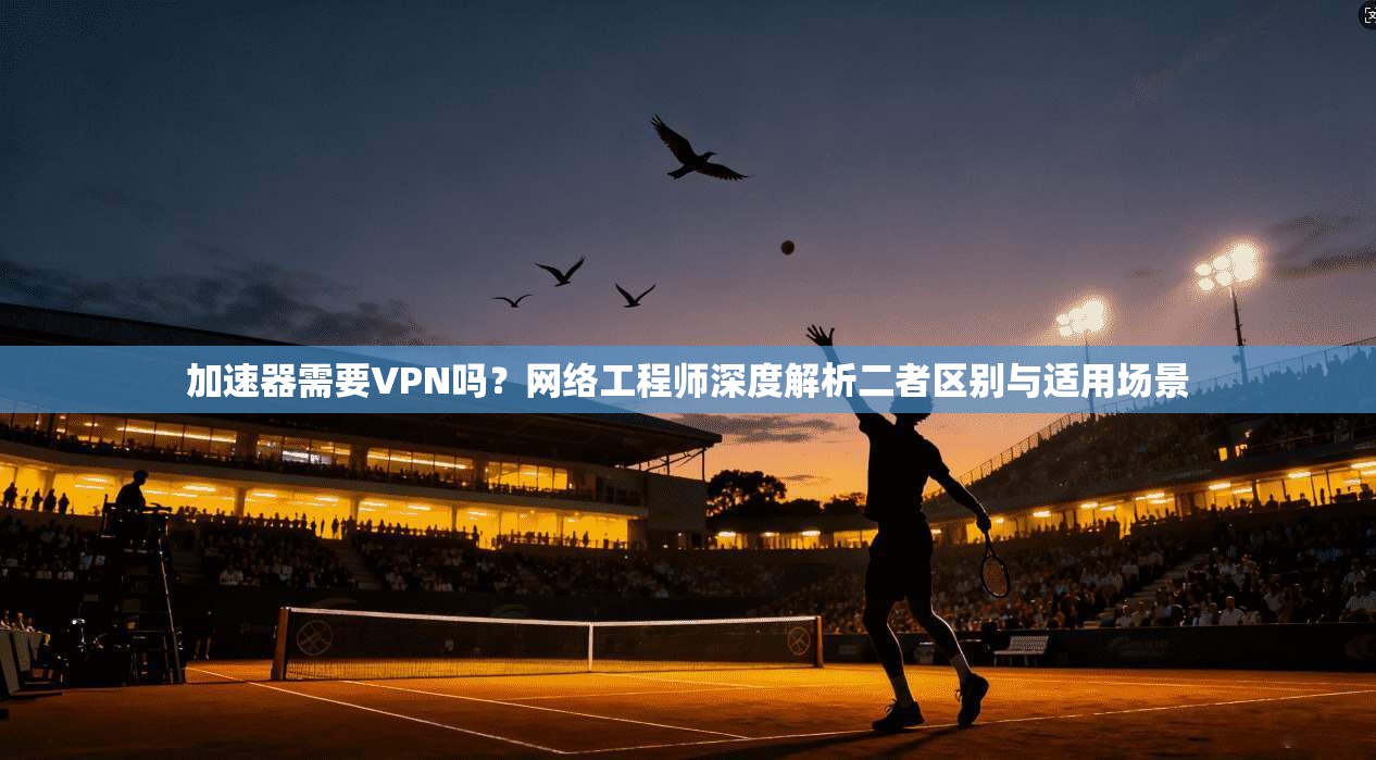加速器需要VPN吗？网络工程师深度解析二者区别与适用场景