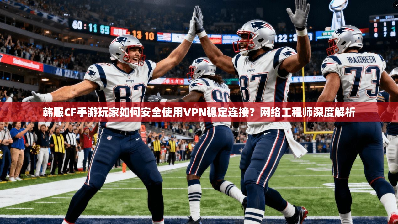 韩服CF手游玩家如何安全使用VPN稳定连接？网络工程师深度解析