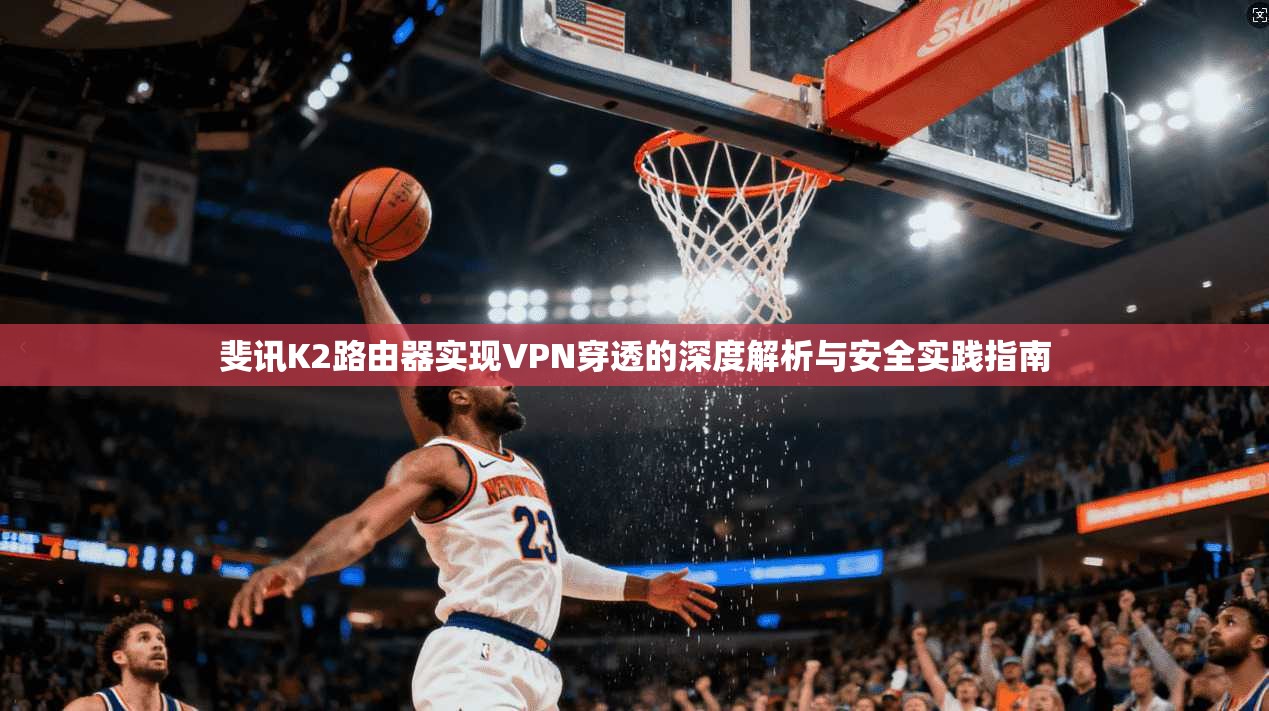 斐讯K2路由器实现VPN穿透的深度解析与安全实践指南