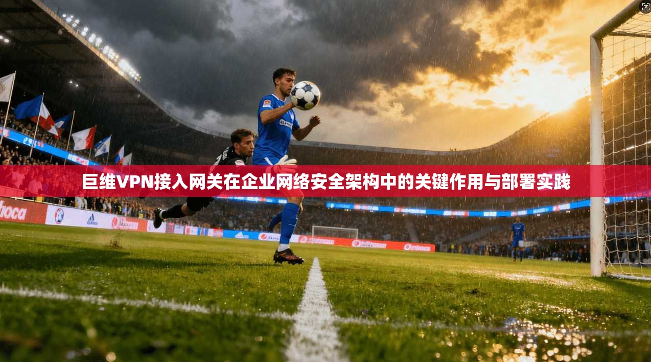 巨维VPN接入网关在企业网络安全架构中的关键作用与部署实践