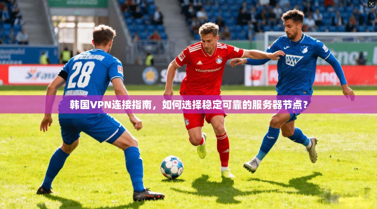 韩国VPN连接指南，如何选择稳定可靠的服务器节点？