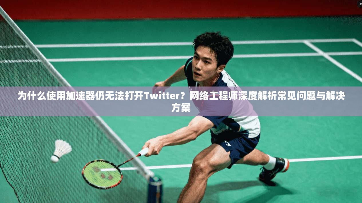 为什么使用加速器仍无法打开Twitter？网络工程师深度解析常见问题与解决方案