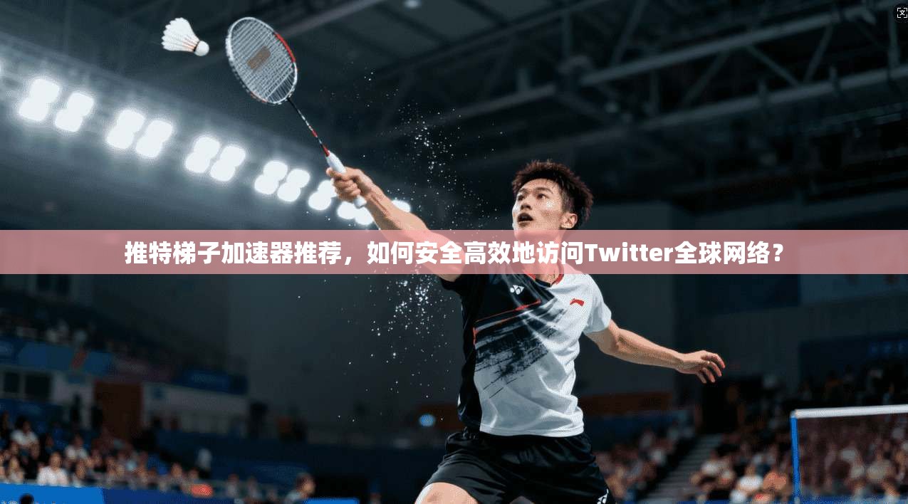 推特梯子加速器推荐，如何安全高效地访问Twitter全球网络？
