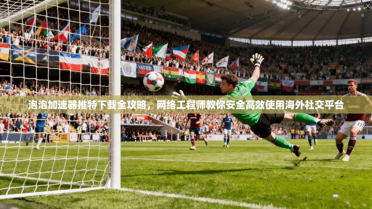 泡泡加速器推特下载全攻略，网络工程师教你安全高效使用海外社交平台