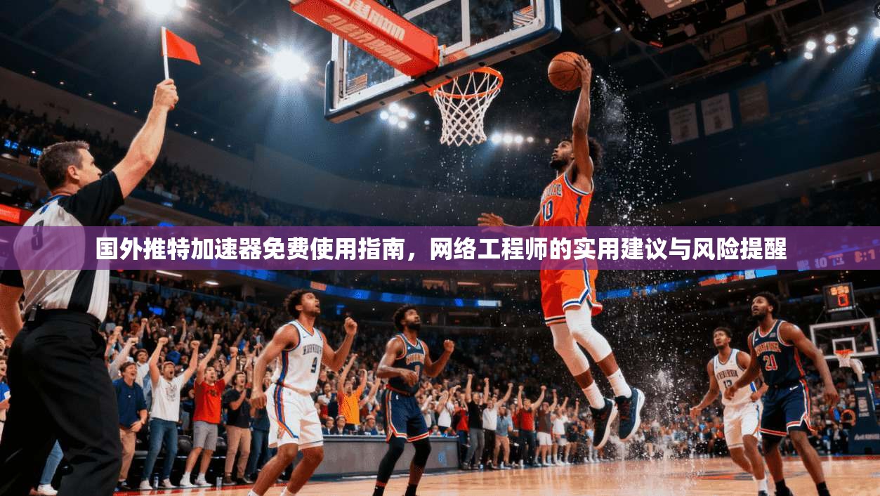 国外推特加速器免费使用指南，网络工程师的实用建议与风险提醒