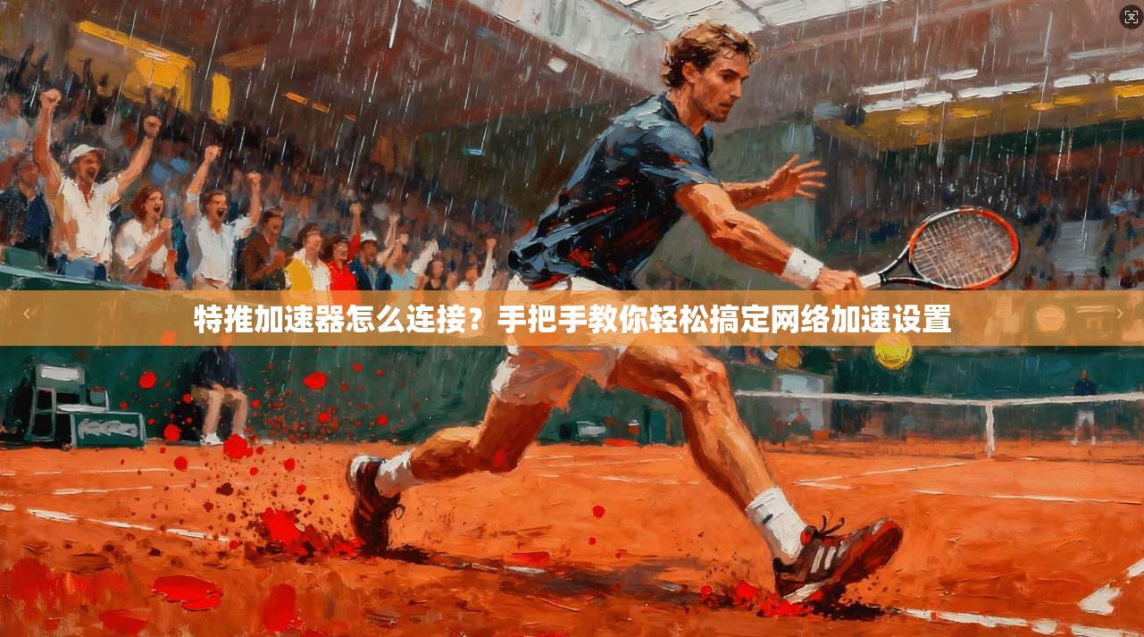 特推加速器怎么连接？手把手教你轻松搞定网络加速设置