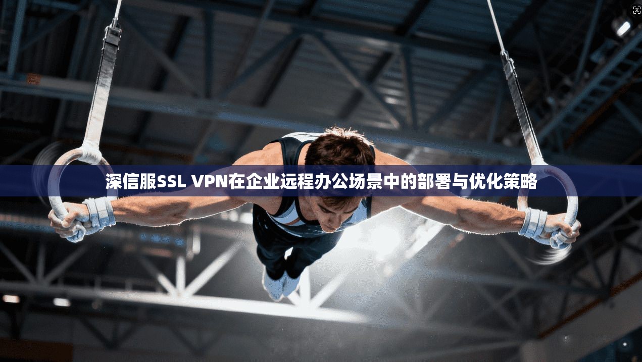 深信服SSL VPN在企业远程办公场景中的部署与优化策略