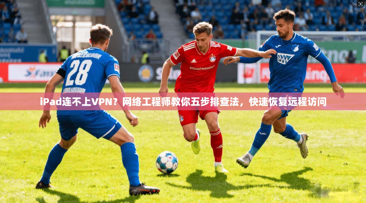 iPad连不上VPN？网络工程师教你五步排查法，快速恢复远程访问