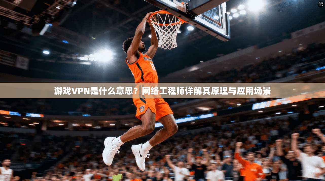 游戏VPN是什么意思？网络工程师详解其原理与应用场景