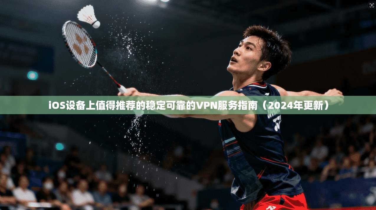 iOS设备上值得推荐的稳定可靠的VPN服务指南（2024年更新）