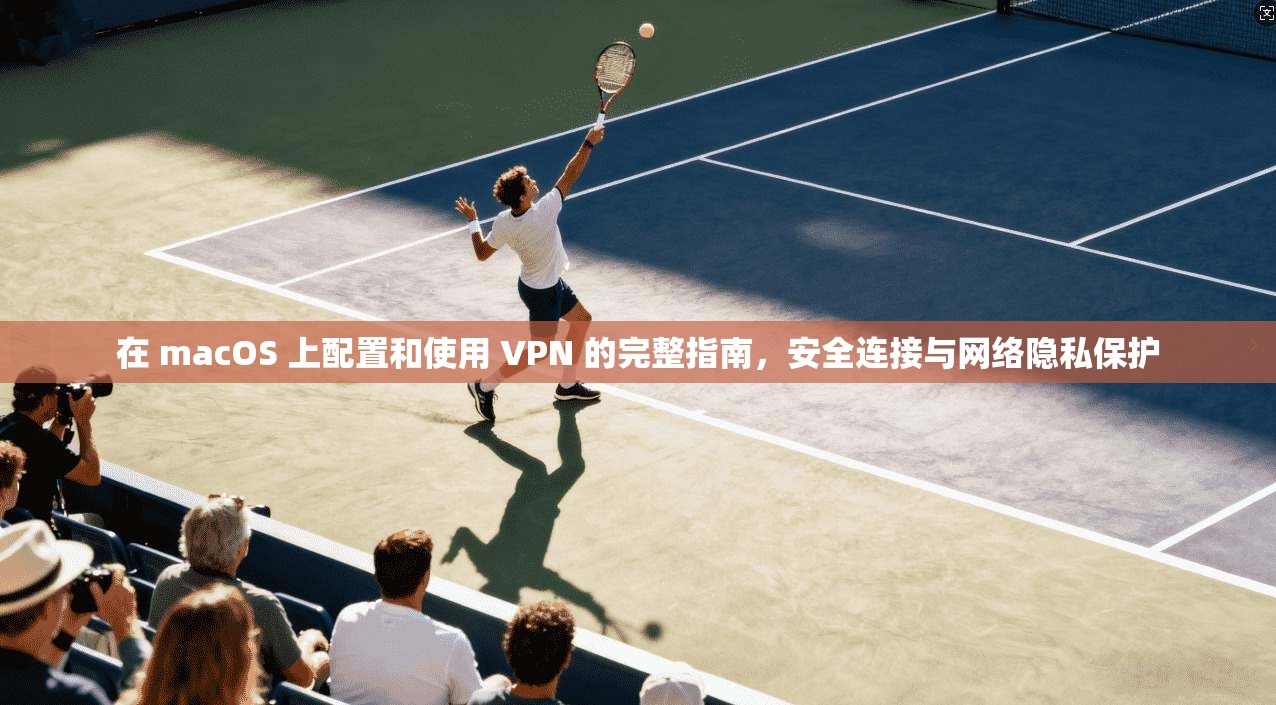 在 macOS 上配置和使用 VPN 的完整指南，安全连接与网络隐私保护
