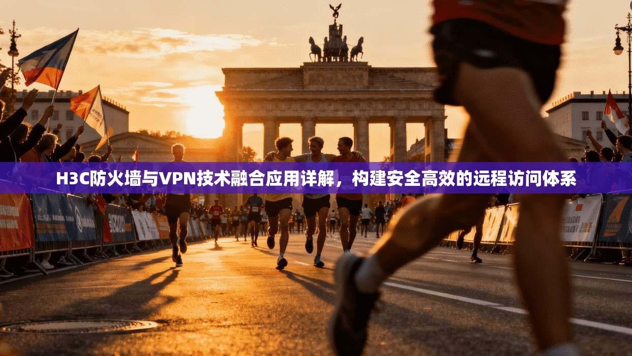 H3C防火墙与VPN技术融合应用详解，构建安全高效的远程访问体系