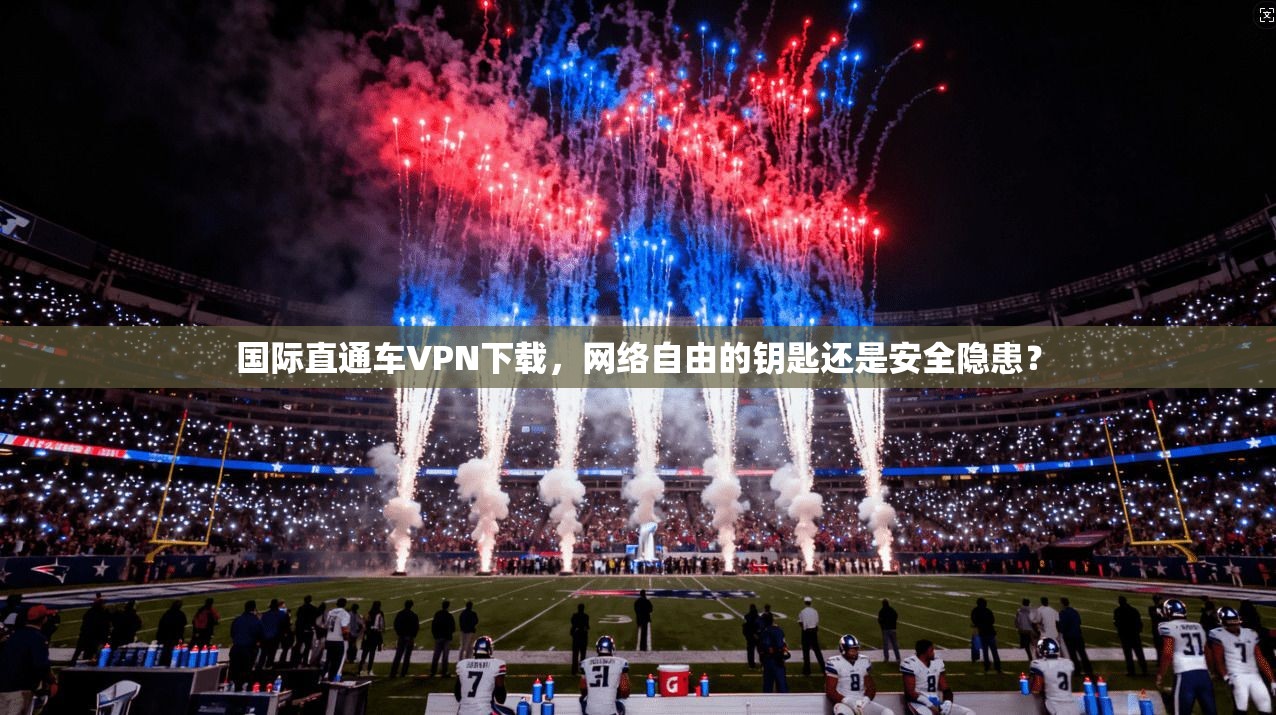 国际直通车VPN下载，网络自由的钥匙还是安全隐患？