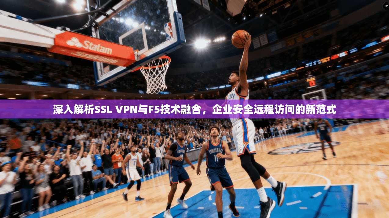 深入解析SSL VPN与F5技术融合，企业安全远程访问的新范式