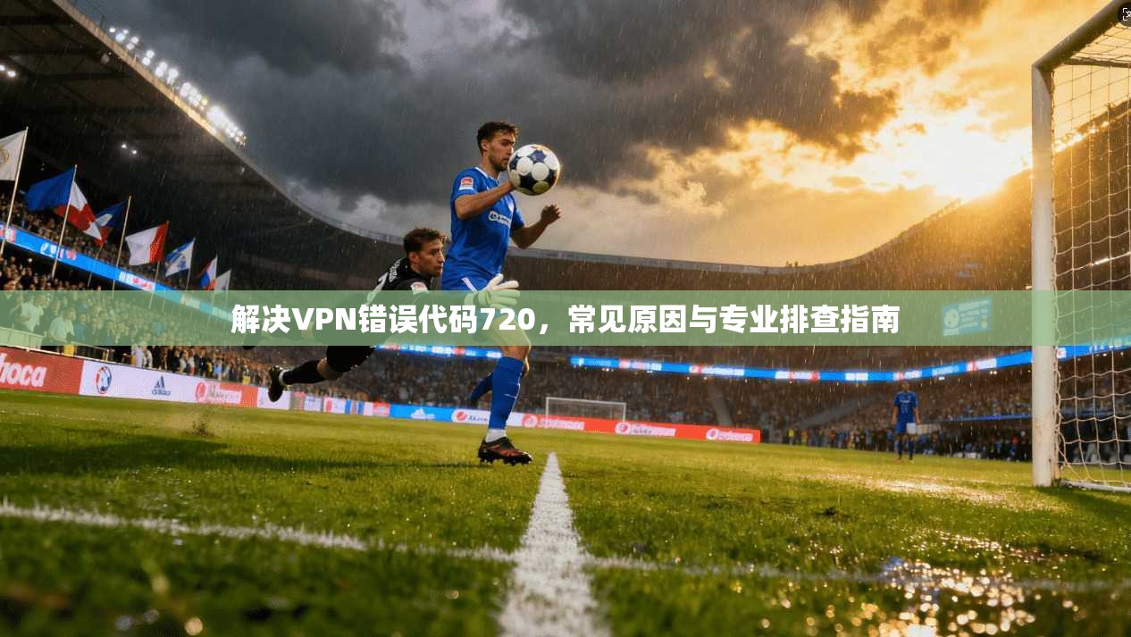 解决VPN错误代码720，常见原因与专业排查指南
