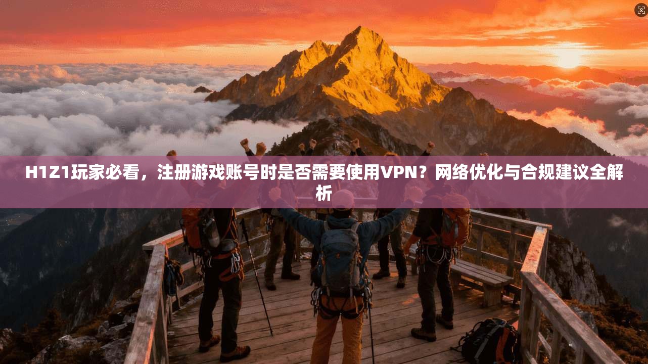 H1Z1玩家必看，注册游戏账号时是否需要使用VPN？网络优化与合规建议全解析