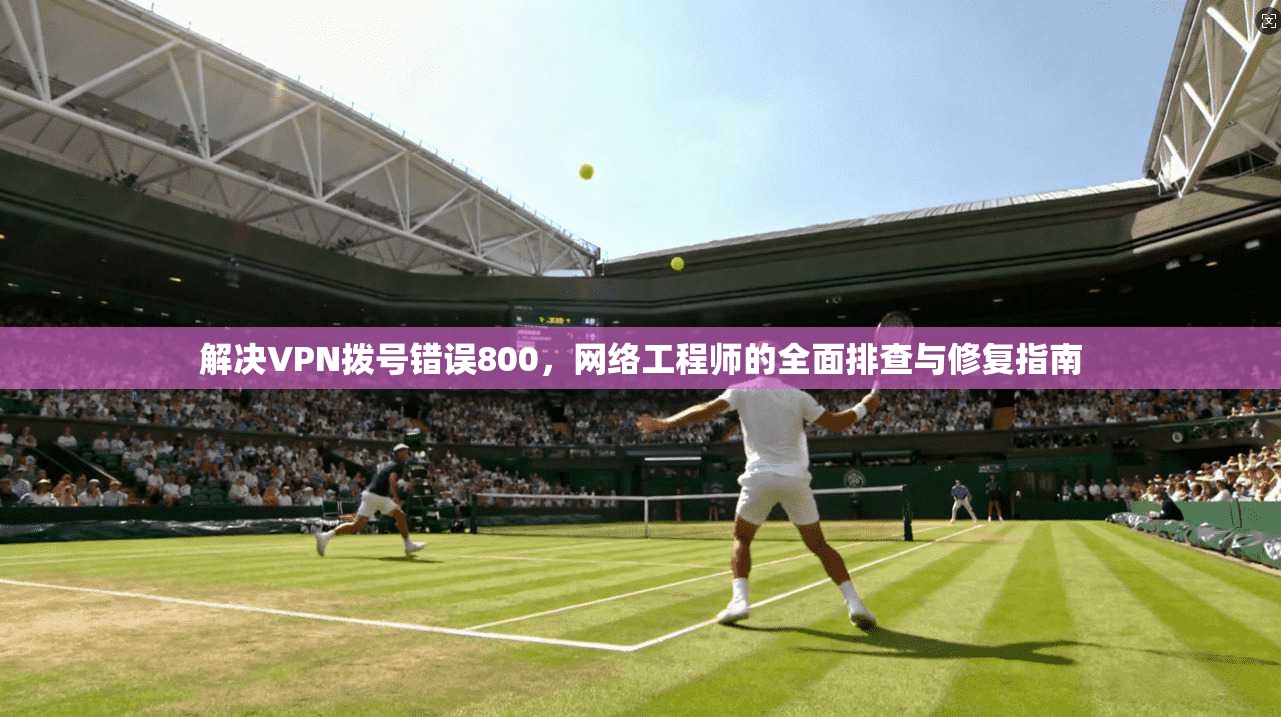 解决VPN拨号错误800，网络工程师的全面排查与修复指南