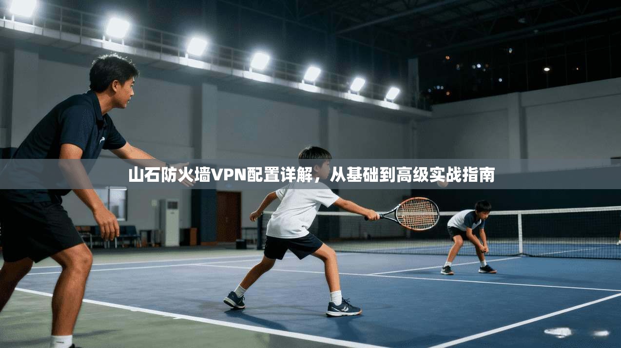 山石防火墙VPN配置详解，从基础到高级实战指南